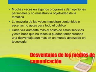 • Muchas veces en algunos programas dan opiniones 
personales y no muestran la objetividad de la 
temática 
• La mayoría de las veces muestran contenidos o 
escenas no aptas para todo el publico 
• Cada vez aumenta más el costo de estos servicios 
y esto hace que no todos lo puedan tener creando 
una desventaja aun mas en un mundo avanzado en 
tecnología 
Desventajas de los medios de 
comunicación 
 