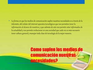 • La forma en que los medios de comunicación suplen nuestras necesidades es a través de la 
televisión, del celular del internet aparatos tecnológicos que nos permiten tener la 
información al alcance de nosotros, y que además de esto nos permite estar informados de 
la actualidad y nos permite evolucionar en una sociedad que cada vez es más necesario 
tener cultura general y manejar toda clase de tecnología de la mejor manera. 
Como suplen los medios de 
comunicación nuestras 
necesidades? 
 