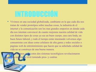INTRODUCCIÓN 
• Vivimos en una sociedad globalizada, cambiante en la que cada día nos 
tratan de vender prototipos sobre muchas cosas, la industria de el 
internet y la comunicación son los mas grandes emporios en donde cada 
día nos intentan convencer de cuanto mejorara nuestra calidad de vida 
con distintos tipos de cosas ya sea un buen cuerpo, una cara linda, un 
buen futuro laboral, y todo el tiempo están intentando volvernos algo 
consumistas con ideas como celulares de alta gama y redes sociales o 
paginas web de entretenimiento que hacen que su anhelada calidad de 
vida no se construya de una buena manera. 
les mostraremos como estos dos sistemas tecnológicos revolucionaron 
nuestra manera de vivir teniendo pros- y contras 
 