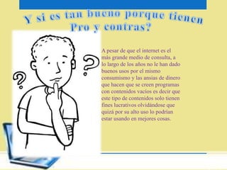 A pesar de que el internet es el 
más grande medio de consulta, a 
lo largo de los años no le han dado 
buenos usos por el mismo 
consumismo y las ansias de dinero 
que hacen que se creen programas 
con contenidos vacíos es decir que 
este tipo de contenidos solo tienen 
fines lucrativos olvidándose que 
quizá por su alto uso lo podrían 
estar usando en mejores cosas. 
 