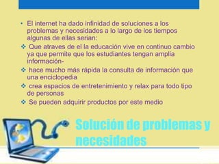• El internet ha dado infinidad de soluciones a los 
problemas y necesidades a lo largo de los tiempos 
algunas de ellas serian: 
 Que atraves de el la educación vive en continuo cambio 
ya que permite que los estudiantes tengan amplia 
información- 
 hace mucho más rápida la consulta de información que 
una enciclopedia 
 crea espacios de entretenimiento y relax para todo tipo 
Solución de problemas y 
necesidades 
de personas 
 Se pueden adquirir productos por este medio 
 