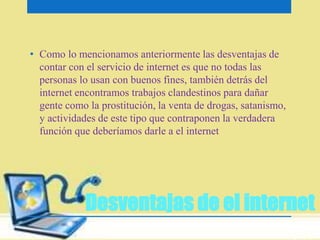 • Como lo mencionamos anteriormente las desventajas de 
contar con el servicio de internet es que no todas las 
personas lo usan con buenos fines, también detrás del 
internet encontramos trabajos clandestinos para dañar 
gente como la prostitución, la venta de drogas, satanismo, 
y actividades de este tipo que contraponen la verdadera 
función que deberíamos darle a el internet 
Desventajas de el internet 
 
