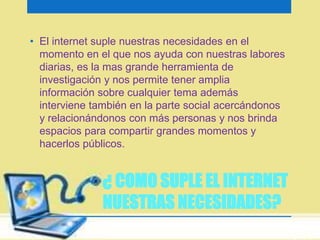 • El internet suple nuestras necesidades en el 
momento en el que nos ayuda con nuestras labores 
diarias, es la mas grande herramienta de 
investigación y nos permite tener amplia 
información sobre cualquier tema además 
interviene también en la parte social acercándonos 
y relacionándonos con más personas y nos brinda 
espacios para compartir grandes momentos y 
hacerlos públicos. 
¿ COMO SUPLE EL INTERNET 
NUESTRAS NECESIDADES? 
 
