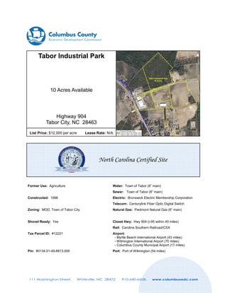 Tabor Industrial Park

10 Acres Available

Highway 904
Tabor City, NC 28463
List Price: $12,000 per acre

Lease Rate: N/A

North Carolina Certified Site

Former Use: Agriculture

Water: Town of Tabor (8” main)
Sewer: Town of Tabor (8” main)

Constructed: 1998

Electric: Brunswick Electric Membership Corporation
Telecom: Centurylink Fiber Optic Digital Switch

Zoning: MOD, Town of Tabor City

Natural Gas: Piedmont Natural Gas (6” main)

Shovel Ready: Yes

Closet Hwy: Hwy 904 (I-95 within 40 miles)
Rail: Carolina Southern Railroad/CSX

Tax Parcel ID: #12221

Airport:
- Myrtle Beach International Airport (43 miles)
- Wilmington International Airport (70 miles)
- Columbus County Municipal Airport (17 miles)

Pin: #0134.01-49-8813.000

Port: Port of Wilmington (54 miles)

111 Washington Street.

Whiteville, NC 28472.

910-640-6608.

www.columbusedc.com

 
