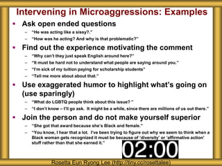 Intervening in Microaggressions: Examples
 Ask open ended questions
– “He was acting like a sissy?.”
– “How was he acting? And why is that problematic?”
 Find out the experience motivating the comment
– “Why can’t they just speak English around here?”
– “It must be hard not to understand what people are saying around you.”
– “I’m sick of my tuition paying for scholarship students”
– “Tell me more about about that.”
 Use exaggerated humor to highlight what’s going on
(use sparingly)
– “What do LGBTQ people think about this issue? ”
– “I don’t know – I’ll go ask. It might be a while, since there are millions of us out there.”
 Join the person and do not make yourself superior
– “She got that award because she’s Black and female.”
– “You know, I hear that a lot. I’ve been trying to figure out why we seem to think when a
Black woman gets recognized it must be because of ‘diversity’ or ‘affirmative action’
stuff rather than that she earned it.”
Rosetta Eun Ryong Lee (http://tiny.cc/rosettalee)
 