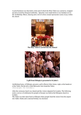 A joint Eucharist was then held, at the end of which the Holy Tabot was carried in, wrapped 
up and covered by liturgical umbrellas. Speeches were made before it was handed over to 
the Archbishop. Music, dancing and a riot of colour created spectacular scenes of joy within 
the church 
The Holy Tabot is carried into the chancel 
A gift from Ethiopia is presented to St John’s 
Archbishop Isaias, of Ethiopia, presents a gift to Rector John Armes, right, at the handover 
of the Tabot. On the left is John McLuckie who found the Tabot. 
(Photograph: The Scotsman.) 
After the ceremony lunch was shared and the visitors departed for London. The following 
week a service of celebration for people in Europe was held at the Ethiopian church in 
London. 
The Tabot was then taken back to Ethiopia where people lined the streets from the airport 
into Addis Ababa and a national holiday was declared. 
 