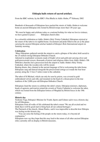 Ethiopia hails return of sacred artefact. 
From the BBC website, by the BBC's Nita Bhalla in Addis Ababa, 9th February 2002 
Hundreds of thousands of Ethiopians have packed the streets of Addis Ababa to welcome 
home an ancient Ethiopian relic looted by British troops more than 130 years ago. 
‘We must be happy and celebrate today as a national holiday for what we lost in violence, 
we have gained in peace’. Ethiopian church elder. 
In a colourful celebration at Addis Ababa's Holy Trinity Cathedral, Ethiopians rejoiced at 
the return of the tabot to its rightful home. Excitement and pride filled in the air as the plane 
carrying the ancient Ethiopian artefact landed at Ethiopia's Bole International airport on 
Saturday morning. 
Celebration 
Many Ethiopians gathered outside the airport to catch a glimpse of the tabot, held sacred to 
the 25 million-strong Ethiopian Orthodox Church. 
Adorned in resplendent vestments made of bright velvet and gold and carrying silver and 
gold processional crosses, thousands of priests and religious elders from Addis Ababa's 106 
Orthodox churches led a procession from the airport to Addis Ababa's Holy Trinity 
Cathedral, where the wooden relic will be stored. 
Beating drums, they chanted in the ancient language of Ge'ez welcoming the tabot home. 
Ethiopians sang and danced alongside the processional cortege as it made the four hour 
journey along the 11 km (7 miles) route to the cathedral. 
The tabot of St Michael, which can only be seen by priests, was covered in gold 
embroidered velvets and silks and mounted on the head of a chosen priest in the true 
tradition of the 2,000-year-old Ethiopian Orthodox Church. 
Ethiopians lined the streets to celebrate the tabot's return. Ethiopian ministers, diplomats, 
heads of agencies and tourists joined the crowds at Trinity Cathedral to welcome the tabot, 
which was looted from the Ethiopian fortress of Maqdala by British forces in the 19th 
century. 
Historic day 
Teshome Toga, Ethiopia's Minister for Youth, Sports and Culture said it was a historic day 
for all Ethiopians. 
Ethiopians from all walks of life celebrated the tabot's return "We are all excited and we 
think that it will be good start to bring back all our cultural heritages." 
The Patriarch of the church, Abune Paulos, said it was impossible to describe how Ethiopia 
was feeling on this historic day. 
"You can sense the feeling of the people on the streets today, it is beyond all 
explanation." 
Ethiopians now say they hope that this may lead to the return of all other ancient Ethiopian 
relics currently still on display in British museums. 
 