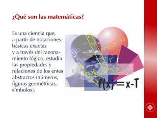 43
Es una ciencia que,
a partir de notaciones
básicas exactas
y a través del razona-
miento lógico, estudia
las propiedades y
relaciones de los entes
abstractos (números,
figuras geométricas,
símbolos).
¿Qué son las matemáticas?
 