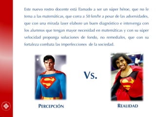 Este nuevo rostro docente está llamado a ser un súper héroe, que no le
tema a las matemáticas, que corra a 50 km/hr a pesar de las adversidades,
que con una mirada laser elabore un buen diagnóstico e intervenga con
los alumnos que tengan mayor necesidad en matemáticas y con su súper
velocidad proponga soluciones de fondo, no remediales, que con su
fortaleza combata las imperfecciones de la sociedad.
PERCEPCIÓN REALIDAD
VS.
 
