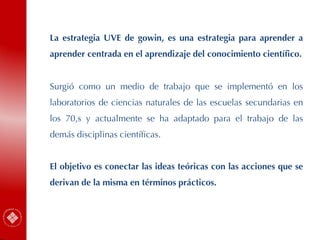 La estrategia UVE de gowin, es una estrategia para aprender a
aprender centrada en el aprendizaje del conocimiento científico.
Surgió como un medio de trabajo que se implementó en los
laboratorios de ciencias naturales de las escuelas secundarias en
los 70,s y actualmente se ha adaptado para el trabajo de las
demás disciplinas científicas.
El objetivo es conectar las ideas teóricas con las acciones que se
derivan de la misma en términos prácticos.
 