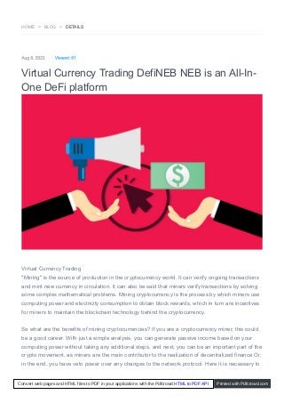 HOME > BLOG > DETAILS
Aug 8, 2022 Viewed: 61
Virtual Currency Trading DefiNEB NEB is an All-In-
One DeFi platform
Virtual Currency Trading
"Mining" is the source of production in the cryptocurrency world. It can verify ongoing transactions
and mint new currency in circulation. It can also be said that miners verify transactions by solving
some complex mathematical problems. Mining cryptocurrency is the process by which miners use
computing power and electricity consumption to obtain block rewards, which in turn are incentives
for miners to maintain the blockchain technology behind the cryptocurrency.
So what are the benefits of mining cryptocurrencies? If you are a cryptocurrency miner, this could
be a good career. With just a simple analysis, you can generate passive income based on your
computing power without taking any additional steps, and next, you can be an important part of the
crypto movement, as miners are the main contributor to the realization of decentralized finance Or,
in the end, you have veto power over any changes to the network protocol. Here it is necessary to
Convert web pages and HTML files to PDF in your applications with the Pdfcrowd HTML to PDF API Printed with Pdfcrowd.com
 