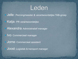  Jelle : Penningmeester & verantwoordelijke TAB-groep

 Katja: PR verantwoordelijke

 Alexandra: Administratief manager

 Ivo: Commercieel manager

 Jorne: Commercieel assistent

 Joost: Logistiek & transport manager
 