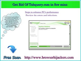 Get Rid Of Tabquery.com in few mins  
                  Get Rid Of Tabquery.com in few mins 

                                    Steps to enhance PC’s performance
                                    Preview the errors and infections.
I was looking for some software
  to increase my PC speed and
clean up all my errors. i was not
    able to get any permanent
 solution. But then i found your
    site and it really helped to
 optimize my PC performance.
       I would recommend
     your services. ….Allen




                                    http://www.browserhijackers.com
 