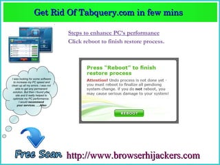 Get Rid Of Tabquery.com in few mins  
                  Get Rid Of Tabquery.com in few mins 

                                    Steps to enhance PC’s performance
                                    Click reboot to finish restore process.




I was looking for some software
  to increase my PC speed and
clean up all my errors. i was not
    able to get any permanent
 solution. But then i found your
    site and it really helped to
 optimize my PC performance.
       I would recommend
     your services. ….Allen




                                    http://www.browserhijackers.com
 