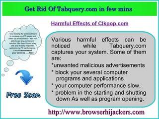 Get Rid Of Tabquery.com in few mins  
                  Get Rid Of Tabquery.com in few mins 

                                    Harmful Effects of Clkpop.com
I was looking for some software
  to increase my PC speed and
clean up all my errors. i was not
    able to get any permanent
 solution. But then i found your
                                     Various harmful effects can be
    site and it really helped to
 optimize my PC performance.
                                     noticed      while      Tabquery.com
       I would recommend
     your services. ….Allen          captures your system. Some of them
I was looking for some software
  to increase my PC speed and
clean up all my errors. i was not
                                     are:
    able to get any permanent
 solution. But then i found your
    site and it really helped to
                                     *unwanted malicious advertisements
 optimize my PC performance.
       I would recommend
     your services. ….Allen
                                     * block your several computer
                                       programs and applications
                                     * your computer performance slow.
                                     * problem in the starting and shutting
                                       down As well as program opening.

                                    http://www.browserhijackers.com
 