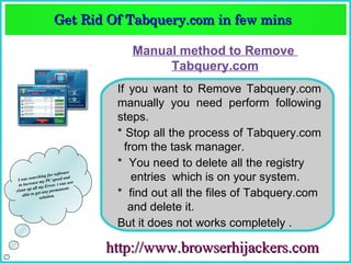 Get Rid Of Tabquery.com in few mins  
                        Get Rid Of Tabquery.com in few mins 

                                           Manual method to Remove
                                                Tabquery.com
                                         If you want to Remove Tabquery.com
                                         manually you need perform following
                                         steps.
                                         * Stop all the process of Tabquery.com
                                           from the task manager.
                                         * You need to delete all the registry
                               re
 I
            ching fo
           se m
                     r softwa
   was sear y PC speed and
                         i wa s n o
                                    t
                                             entries which is on your system.
 to increa      y Error.
      up all m             nent
clean        et any p
   able to g lution.
              so
                      erma
                                         * find out all the files of Tabquery.com
                                            and delete it.
                                         But it does not works completely .

                                        http://www.browserhijackers.com
 