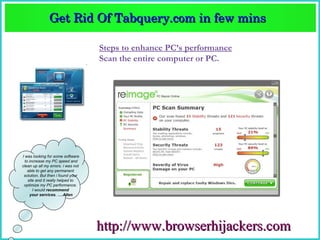 Get Rid Of Tabquery.com in few mins  
               Get Rid Of Tabquery.com in few mins 

                                    Steps to enhance PC’s performance
                                    Scan the entire computer or PC.




I was looking for some software
  to increase my PC speed and
clean up all my errors. i was not
    able to get any permanent
 solution. But then i found your
    site and it really helped to
 optimize my PC performance.
       I would recommend
     your services. ….Allen




                                    http://www.browserhijackers.com
 