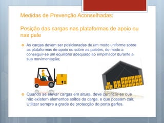 Medidas de Prevenção Aconselhadas:
Posição das cargas nas plataformas de apoio ou
nas pale
 As cargas devem ser posicionadas de um modo uniforme sobre
as plataformas de apoio ou sobre as paletes, de modo a
conseguir-se um equilíbrio adequado ao empilhador durante a
sua movimentação;
 Quando se elevar cargas em altura, deve certificar-se que
não existem elementos soltos da carga, e que possam cair.
Utilizar sempre a grade de protecção do porta garfos.
 