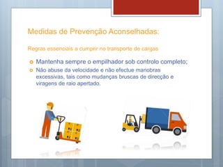 Medidas de Prevenção Aconselhadas:
Regras essenciais a cumprir no transporte de cargas
 Mantenha sempre o empilhador sob controlo completo;
 Não abuse da velocidade e não efectue manobras
excessivas, tais como mudanças bruscas de direcção e
viragens de raio apertado.
 