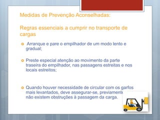 Medidas de Prevenção Aconselhadas:
Regras essenciais a cumprir no transporte de
cargas
 Arranque e pare o empilhador de um modo lento e
gradual;
 Preste especial atenção ao movimento da parte
traseira do empilhador, nas passagens estreitas e nos
locais estreitos;
 Quando houver necessidade de circular com os garfos
mais levantados, deve assegurar-se, previamente, que
não existem obstruções à passagem da carga.
 