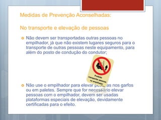 Medidas de Prevenção Aconselhadas:
No transporte e elevação de pessoas
 Não devem ser transportadas outras pessoas no
empilhador, já que não existem lugares seguros para o
transporte de outras pessoas neste equipamento, para
além do posto de condução do condutor;
 Não use o empilhador para elevar pessoas nos garfos
ou em paletes. Sempre que for necessário elevar
pessoas com o empilhador, devem ser usadas
plataformas especiais de elevação, devidamente
certificadas para o efeito.
 