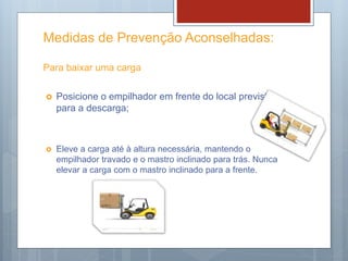Medidas de Prevenção Aconselhadas:
Para baixar uma carga
 Posicione o empilhador em frente do local previsto
para a descarga;
 Eleve a carga até à altura necessária, mantendo o
empilhador travado e o mastro inclinado para trás. Nunca
elevar a carga com o mastro inclinado para a frente.
 
