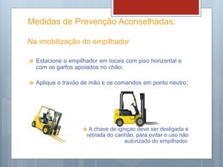 Medidas de Prevenção Aconselhadas:
Na imobilização do empilhador
 Estacione o empilhador em locais com piso horizontal e
com os garfos apoiados no chão;
 Aplique o travão de mão e os comandos em ponto neutro;
 A chave de ignição deve ser desligada e
retirada do canhão, para evitar o uso não
autorizado do empilhador.
 
