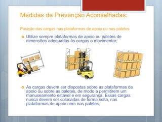 Medidas de Prevenção Aconselhadas:
Posição das cargas nas plataformas de apoio ou nas paletes
 Utilize sempre plataformas de apoio ou paletes de
dimensões adequadas às cargas a movimentar;
 As cargas devem ser dispostas sobre as plataformas de
apoio ou sobre as paletes, de modo a permitirem um
manuseamento estável e em segurança. Essas cargas
nunca devem ser colocadas de forma solta, nas
plataformas de apoio nem nas paletes.
 