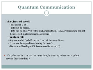 Quantum Communication 
The Classical World 
- Bits either 0 or 1. 
- Bits can be copied. 
- Bits can be observed without changing them. (So, eavesdropping cannot 
be detected in classical cryptosystems.) 
Quantum Bits 
- A quantum bit (qubit) can be 0 or 1 at the same time. 
- It can not be copied (no cloning theorem). 
- Its state will collapse if it is observed (measured). 
 If a qubit can be 0 or 1 at the same time, how many values can n qubits 
have at the same time ? 
 