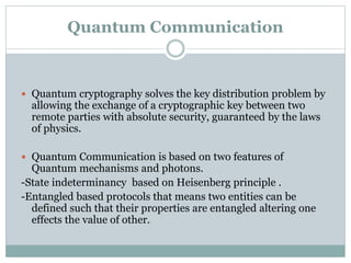 Quantum Communication 
 Quantum cryptography solves the key distribution problem by 
allowing the exchange of a cryptographic key between two 
remote parties with absolute security, guaranteed by the laws 
of physics. 
 Quantum Communication is based on two features of 
Quantum mechanisms and photons. 
-State indeterminancy based on Heisenberg principle . 
-Entangled based protocols that means two entities can be 
defined such that their properties are entangled altering one 
effects the value of other. 
 
