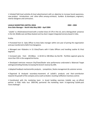 • Initiated field level activities & local advertisement with an objective to increase brand awareness,
new product introductions and other offers among architects, builders & developers, engineers,
interior designers and contractors.


LASALLE MARKETING LIMITED, INDIA                                                2002 – 2004
Area Sales Manager – North India May 2002 – April 2004

 ‘LaSalle’ is a Multinational brand with a market share of 17% in the US, and a distinguished presence
in the UK, Middle east and New Zealand and has Asia’s largest Integrated tannery based in India.

Profile:

• Promoted from Sr. Sales Officer to Area Sales manager within one year of joining the organization
and was transferred to Delhi from Bangalore.

• Managed over 45dealers in 15 Cities/Towns with 4 Sales Officers and handling Leather & Vinyl
Segment.

• Increased sales from 145.00lacs in 02-03 to 198.50lacs by Dec’04. Portfolio segment grew by
more than 35% in the assigned territories.

• Developed metricsto measure City/Town/Dealer wise performance andcreated a Balanced Target
setting/controlling thereby increasing the branch revenue by 20%.

• Adopted Feedback mechanismfor products, competition, Stocks management & customer service.

• Organized & Analyzed secondary movement of LaSalle’s products and their contribution
towards the growth of the company and as well as Dealers resulting ineffective inventory control.

• Coordinated with the marketing team in brand building exercises (LaSalle was an official
partner in PGAI India tour 2003-04), partnered the marketing team in organizing “LaSalle putt
more challenge”.
 