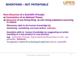 INVENTIONS – NOT PATENTABLE
Mere Discovery of a Scientific Principle
or Formulation of an Abstract Theory
or discovery of any living thing or non–living substance occurring
in nature
• Discovery adds to the human knowledge by
disclosing something ,not seen before, whereas,
• Invention adds to human knowledge by suggesting an action
resulting in a new product or new process
• e.g. Archimedes Principle, Superconducting Phenomenon as such – not
patentable , However,
• An apparatus /method for technological application may be patentable
10
Dr. Tabrez Ahmad, Confidential & Proprietary
 