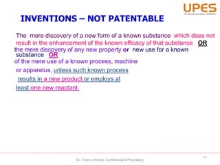 INVENTIONS – NOT PATENTABLE
The mere discovery of a new form of a known substance which does not
result in the enhancement of the known efficacy of that substance OR
the mere discovery of any new property or new use for a known
substance OR
of the mere use of a known process, machine
or apparatus, unless such known process
results in a new product or employs at
least one new reactant.
11
Dr. Tabrez Ahmad, Confidential & Proprietary
 