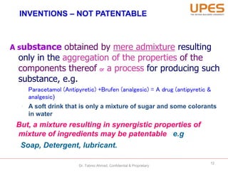 INVENTIONS – NOT PATENTABLE
A substance obtained by mere admixture resulting
only in the aggregation of the properties of the
components thereof or a process for producing such
substance, e.g.
Paracetamol (Antipyretic) +Brufen (analgesic) = A drug (antipyretic &
analgesic)
• A soft drink that is only a mixture of sugar and some colorants
in water
But, a mixture resulting in synergistic properties of
mixture of ingredients may be patentable e.g
Soap, Detergent, lubricant.
12
Dr. Tabrez Ahmad, Confidential & Proprietary
 