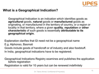 What is a Geographical Indication?
Geographical Indication is an indication which identifies goods as
agricultural goods, natural goods or manufactured goods as
originating, or manufactured in the territory of country, or a region or
locality in that territory, where a given quality, reputation or other
characteristic of such goods is essentially attributable to its
geographical origin.
Explanation clarifies that GI need not be a geographical name
E.g. Alphonso, Basmati
Goods include goods of handicraft or of industry and also foodstuff.
In India, geographical indications have to be registered.
Geographical Indications Registry examines and publishes the application
before registration
Registration is valid for 10 years but can be renewed indefinitely
15
Dr. Tabrez Ahmad, Confidential & Proprietary
 