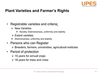 Plant Varieties and Farmer’s Rights
• Registrable varieties and criteria:
 New Varieties
 Novelty, Distinctiveness, uniformity and stability
 Extant varieties
 Distinctiveness, uniformity and stability
• Persons who can Register
 Breeders, farmers, universities, agricultural institutes
• Period of protection
 15 years for annual crops
 18 years for trees and vines
16Dr. Tabrez Ahmad, Confidential & Proprietary
 