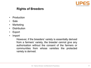 Rights of Breeders
• Production
• Sale
• Marketing
• Distribution
• Export
• Import
However, if the breeders’ variety is essentially derived
from a farmers’ variety, the breeder cannot give any
authorisation without the consent of the farmers or
communities from whose varieties the protected
variety is derived.
17Dr. Tabrez Ahmad, Confidential & Proprietary
 