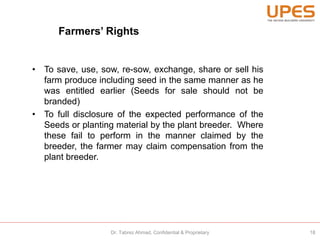 Farmers’ Rights
• To save, use, sow, re-sow, exchange, share or sell his
farm produce including seed in the same manner as he
was entitled earlier (Seeds for sale should not be
branded)
• To full disclosure of the expected performance of the
Seeds or planting material by the plant breeder. Where
these fail to perform in the manner claimed by the
breeder, the farmer may claim compensation from the
plant breeder.
18Dr. Tabrez Ahmad, Confidential & Proprietary
 