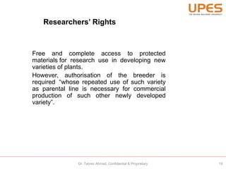 Researchers’ Rights
Free and complete access to protected
materials for research use in developing new
varieties of plants.
However, authorisation of the breeder is
required “whose repeated use of such variety
as parental line is necessary for commercial
production of such other newly developed
variety”.
19Dr. Tabrez Ahmad, Confidential & Proprietary
 