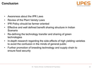 Conclusion
• Awareness about the IPR Laws
• Review of the Plant Variety Laws
• IPR Policy should be farmer oriented
• Effective and well defined benefit sharing structure in Indian
Scenario
• Re-defining the technology transfer and sharing of green
technologies
• In-depth research regarding the side-effects of high yielding varieties
to avoid the confusion in the minds of general public
• Further promotion of breeding technology and supply chain to
ensure food security
22Dr. Tabrez Ahmad, Confidential & Proprietary
 