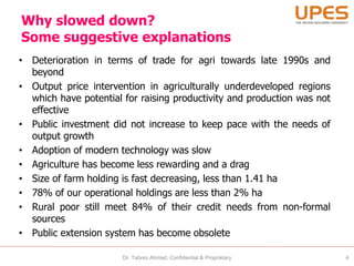 Why slowed down?
Some suggestive explanations
• Deterioration in terms of trade for agri towards late 1990s and
beyond
• Output price intervention in agriculturally underdeveloped regions
which have potential for raising productivity and production was not
effective
• Public investment did not increase to keep pace with the needs of
output growth
• Adoption of modern technology was slow
• Agriculture has become less rewarding and a drag
• Size of farm holding is fast decreasing, less than 1.41 ha
• 78% of our operational holdings are less than 2% ha
• Rural poor still meet 84% of their credit needs from non-formal
sources
• Public extension system has become obsolete
Dr. Tabrez Ahmad, Confidential & Proprietary 4
 