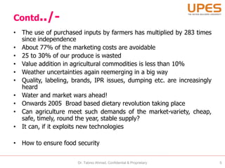Contd../-
• The use of purchased inputs by farmers has multiplied by 283 times
since independence
• About 77% of the marketing costs are avoidable
• 25 to 30% of our produce is wasted
• Value addition in agricultural commodities is less than 10%
• Weather uncertainties again reemerging in a big way
• Quality, labeling, brands, IPR issues, dumping etc. are increasingly
heard
• Water and market wars ahead!
• Onwards 2005 Broad based dietary revolution taking place
• Can agriculture meet such demands of the market-variety, cheap,
safe, timely, round the year, stable supply?
• It can, if it exploits new technologies
• How to ensure food security
Dr. Tabrez Ahmad, Confidential & Proprietary 5
 