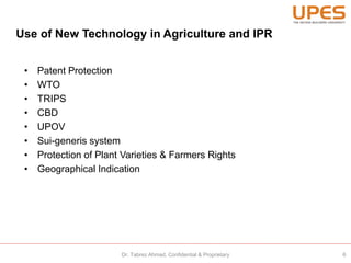 Use of New Technology in Agriculture and IPR
• Patent Protection
• WTO
• TRIPS
• CBD
• UPOV
• Sui-generis system
• Protection of Plant Varieties & Farmers Rights
• Geographical Indication
6Dr. Tabrez Ahmad, Confidential & Proprietary
 