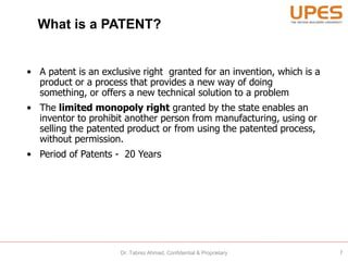 What is a PATENT?
• A patent is an exclusive right granted for an invention, which is a
product or a process that provides a new way of doing
something, or offers a new technical solution to a problem
• The limited monopoly right granted by the state enables an
inventor to prohibit another person from manufacturing, using or
selling the patented product or from using the patented process,
without permission.
• Period of Patents - 20 Years
7Dr. Tabrez Ahmad, Confidential & Proprietary
 