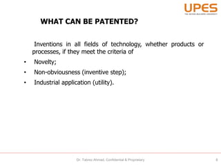 WHAT CAN BE PATENTED?
Inventions in all fields of technology, whether products or
processes, if they meet the criteria of
• Novelty;
• Non-obviousness (inventive step);
• Industrial application (utility).
8Dr. Tabrez Ahmad, Confidential & Proprietary
 