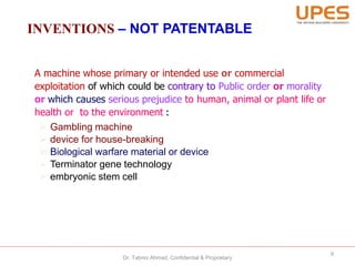 INVENTIONS – NOT PATENTABLE
A machine whose primary or intended use or commercial
exploitation of which could be contrary to Public order or morality
or which causes serious prejudice to human, animal or plant life or
health or to the environment :
 Gambling machine
 device for house-breaking
 Biological warfare material or device
 Terminator gene technology
 embryonic stem cell
9
Dr. Tabrez Ahmad, Confidential & Proprietary
 