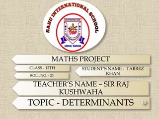 MATHS PROJECT
CLASS - 12TH
ROLL NO. - 23
STUDENT’S NAME - TABREZ
KHAN
TEACHER’S NAME – SIR RAJ
KUSHWAHA
TOPIC - DETERMINANTS
 