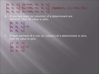  
1 1 1 1 1 1 1 1
2 2 2 2 2 2 2 2 1 1 2 3
3 3 3 3 3 3 3 3
a b c a +mb - nc b c
a b c = a +mb - nc b c C C + mC -nC
a b c a +mb - nc b c
Applying 
6. If any two rows (or columns) of a determinant are
identical, then its value is zero.
1 1 1
2 2 2
1 1 1
a b c
a b c = 0
a b c
7. If each element of a row (or column) of a determinant is zero,
then its value is zero.
2 2 2
3 3 3
0 0 0
a b c = 0
a b c
 