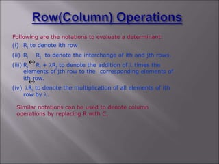 Following are the notations to evaluate a determinant:
Similar notations can be used to denote column
operations by replacing R with C.
(i) Ri to denote ith row
(ii) Ri Rj to denote the interchange of ith and jth rows.
(iii) Ri Ri + lRj to denote the addition of l times the
elements of jth row to the corresponding elements of
ith row.
(iv) lRi to denote the multiplication of all elements of ith
row by l.


 