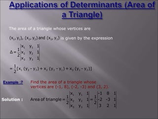 The area of a triangle whose vertices are
is given by the expression
1 1 2 2 3 3
(x , y ), (x , y ) and (x , y )
1 1
2 2
3 3
x y 1
1
Δ= x y 1
2
x y 1
1 2 3 2 3 1 3 1 2
1
= [x (y - y ) + x (y - y ) + x (y - y )]
2
Find the area of a triangle whose
vertices are (-1, 8), (-2, -3) and (3, 2).
Solution :
1 1
2 2
3 3
x y 1 -1 8 1
1 1
Area of triangle= x y 1 = -2 -3 1
2 2
x y 1 3 2 1
 